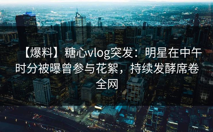 【爆料】糖心vlog突发：明星在中午时分被曝曾参与花絮，持续发酵席卷全网