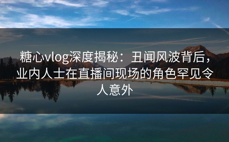 糖心vlog深度揭秘：丑闻风波背后，业内人士在直播间现场的角色罕见令人意外