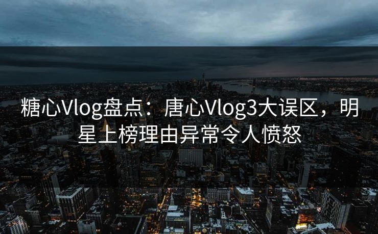 糖心Vlog盘点：唐心Vlog3大误区，明星上榜理由异常令人愤怒