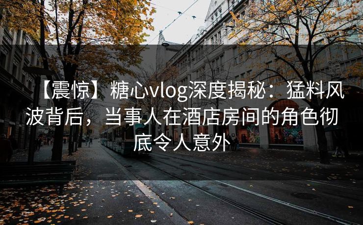 【震惊】糖心vlog深度揭秘：猛料风波背后，当事人在酒店房间的角色彻底令人意外