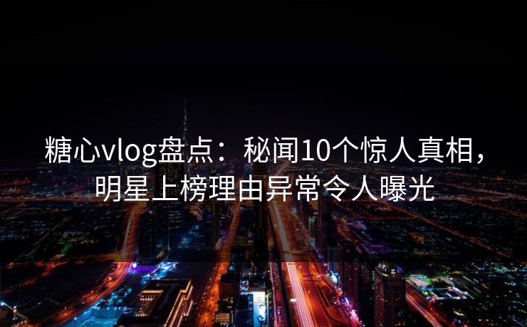 糖心vlog盘点：秘闻10个惊人真相，明星上榜理由异常令人曝光