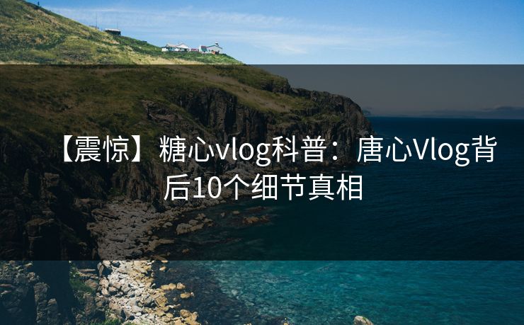 【震惊】糖心vlog科普：唐心Vlog背后10个细节真相