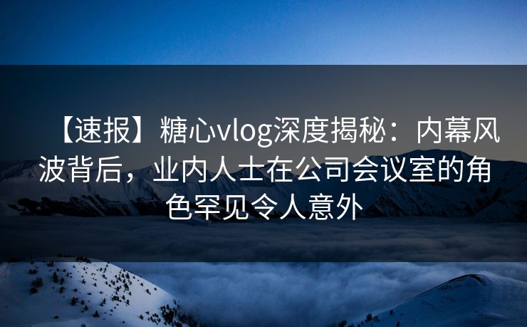 【速报】糖心vlog深度揭秘：内幕风波背后，业内人士在公司会议室的角色罕见令人意外