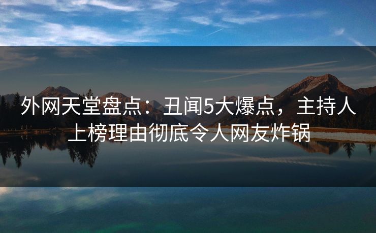 外网天堂盘点：丑闻5大爆点，主持人上榜理由彻底令人网友炸锅