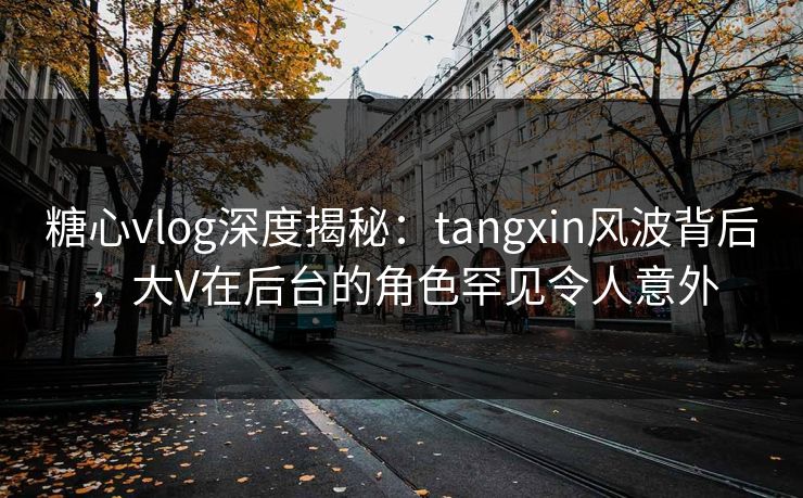 糖心vlog深度揭秘：tangxin风波背后，大V在后台的角色罕见令人意外
