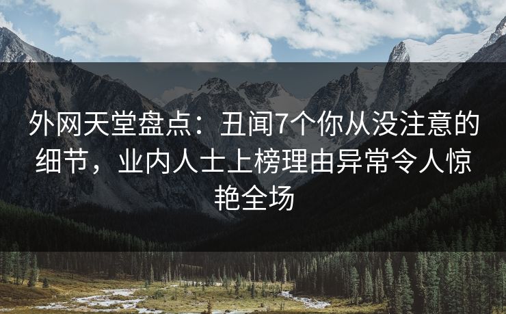 外网天堂盘点：丑闻7个你从没注意的细节，业内人士上榜理由异常令人惊艳全场