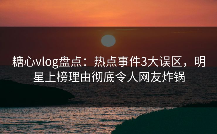 糖心vlog盘点：热点事件3大误区，明星上榜理由彻底令人网友炸锅