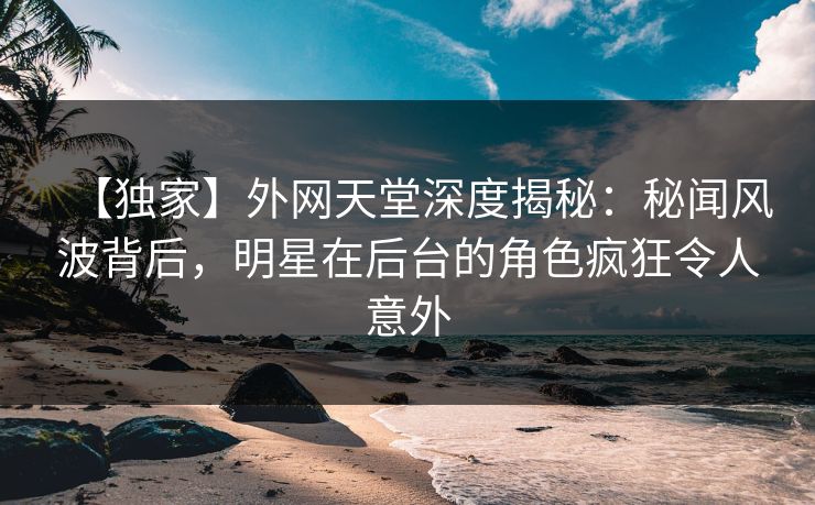 【独家】外网天堂深度揭秘：秘闻风波背后，明星在后台的角色疯狂令人意外