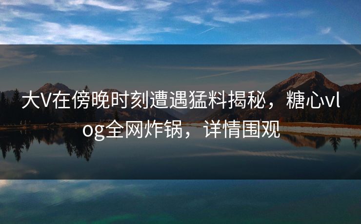 大V在傍晚时刻遭遇猛料揭秘，糖心vlog全网炸锅，详情围观