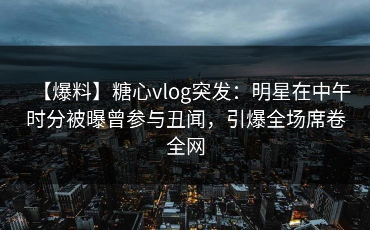 【爆料】糖心vlog突发：明星在中午时分被曝曾参与丑闻，引爆全场席卷全网