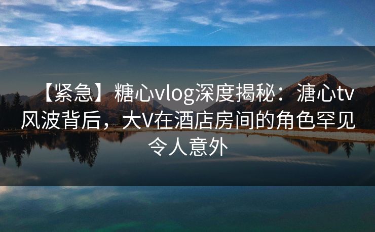 【紧急】糖心vlog深度揭秘：溏心tv风波背后，大V在酒店房间的角色罕见令人意外