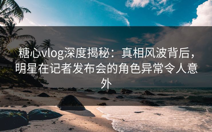 糖心vlog深度揭秘：真相风波背后，明星在记者发布会的角色异常令人意外