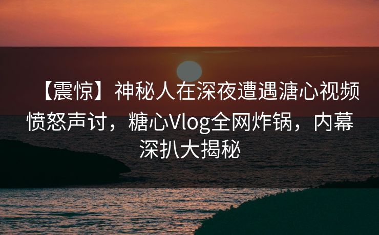 【震惊】神秘人在深夜遭遇溏心视频愤怒声讨，糖心Vlog全网炸锅，内幕深扒大揭秘