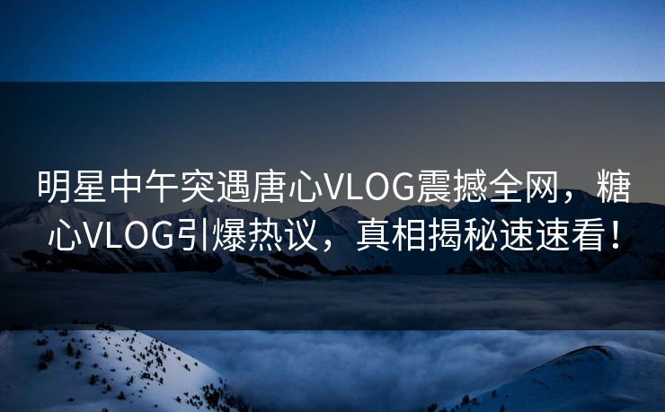 明星中午突遇唐心VLOG震撼全网，糖心VLOG引爆热议，真相揭秘速速看！
