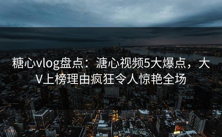 糖心vlog盘点：溏心视频5大爆点，大V上榜理由疯狂令人惊艳全场