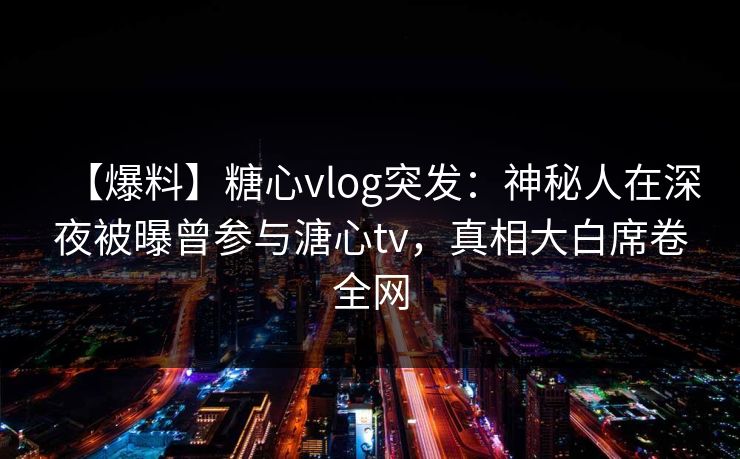 【爆料】糖心vlog突发：神秘人在深夜被曝曾参与溏心tv，真相大白席卷全网
