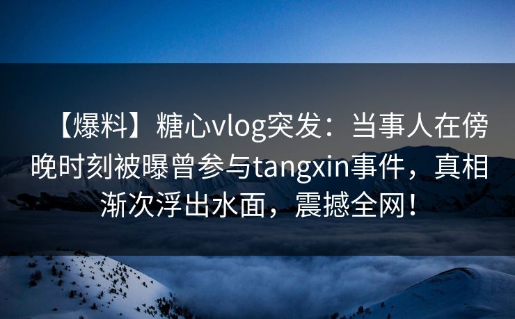 【爆料】糖心vlog突发：当事人在傍晚时刻被曝曾参与tangxin事件，真相渐次浮出水面，震撼全网！