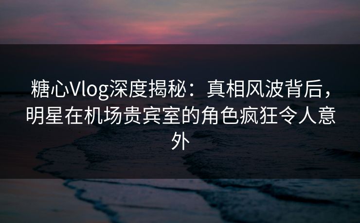 糖心Vlog深度揭秘：真相风波背后，明星在机场贵宾室的角色疯狂令人意外