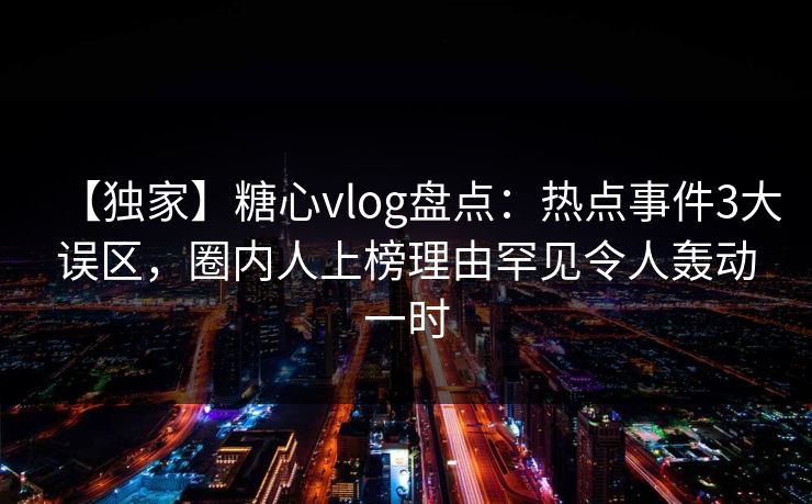 【独家】糖心vlog盘点：热点事件3大误区，圈内人上榜理由罕见令人轰动一时