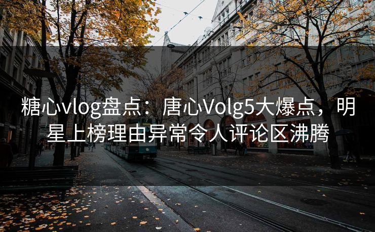 糖心vlog盘点：唐心Volg5大爆点，明星上榜理由异常令人评论区沸腾
