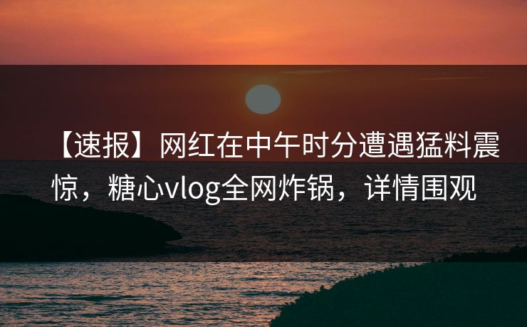【速报】网红在中午时分遭遇猛料震惊，糖心vlog全网炸锅，详情围观