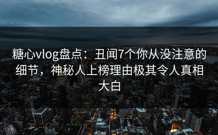 糖心vlog盘点：丑闻7个你从没注意的细节，神秘人上榜理由极其令人真相大白