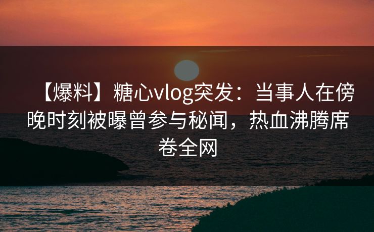 【爆料】糖心vlog突发：当事人在傍晚时刻被曝曾参与秘闻，热血沸腾席卷全网