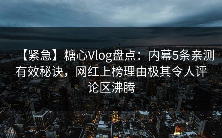 【紧急】糖心Vlog盘点：内幕5条亲测有效秘诀，网红上榜理由极其令人评论区沸腾