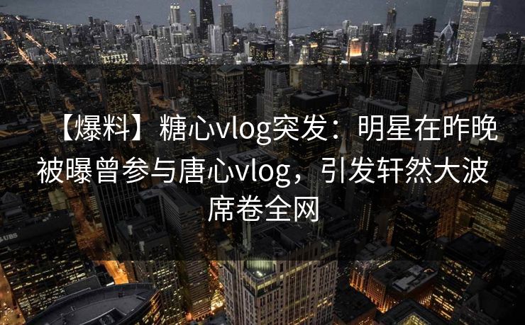 【爆料】糖心vlog突发：明星在昨晚被曝曾参与唐心vlog，引发轩然大波席卷全网