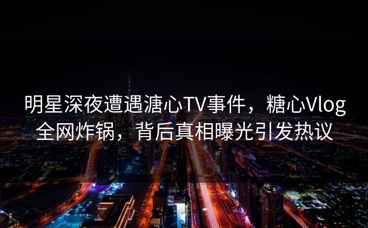 明星深夜遭遇溏心TV事件，糖心Vlog全网炸锅，背后真相曝光引发热议