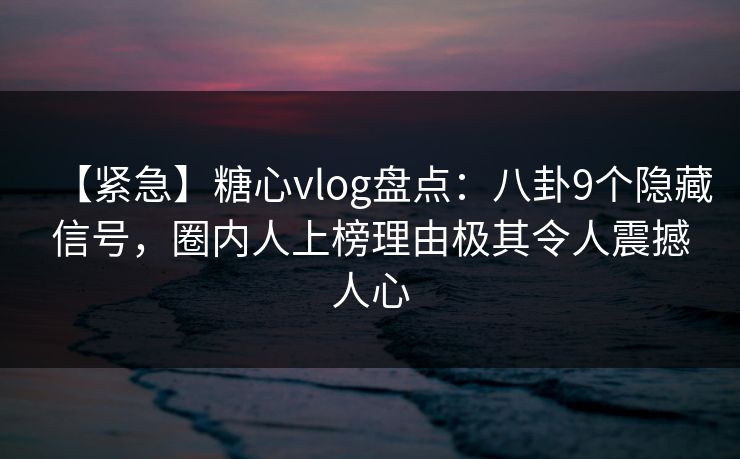 【紧急】糖心vlog盘点：八卦9个隐藏信号，圈内人上榜理由极其令人震撼人心