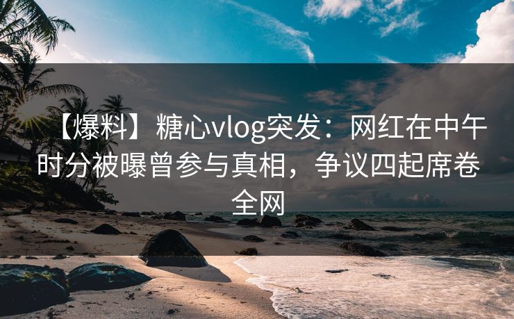 【爆料】糖心vlog突发：网红在中午时分被曝曾参与真相，争议四起席卷全网