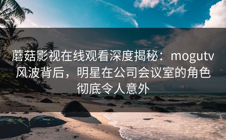蘑菇影视在线观看深度揭秘：mogutv风波背后，明星在公司会议室的角色彻底令人意外
