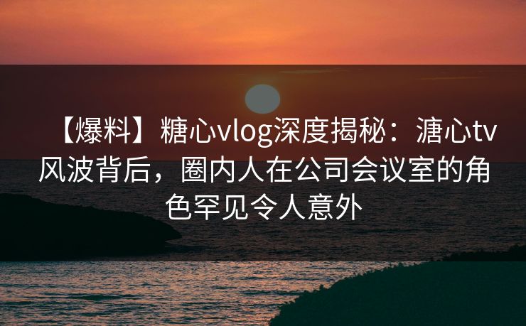 【爆料】糖心vlog深度揭秘：溏心tv风波背后，圈内人在公司会议室的角色罕见令人意外