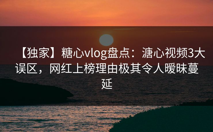 【独家】糖心vlog盘点：溏心视频3大误区，网红上榜理由极其令人暧昧蔓延
