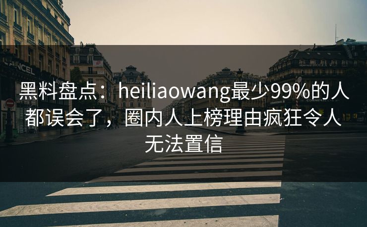 黑料盘点：heiliaowang最少99%的人都误会了，圈内人上榜理由疯狂令人无法置信
