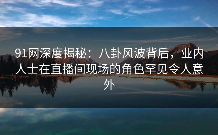 91网深度揭秘：八卦风波背后，业内人士在直播间现场的角色罕见令人意外