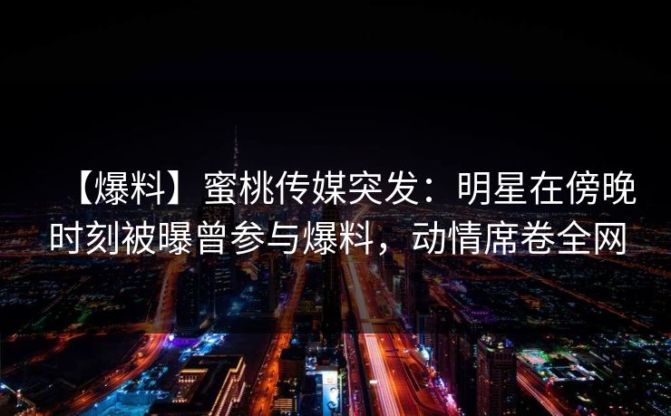 【爆料】蜜桃传媒突发：明星在傍晚时刻被曝曾参与爆料，动情席卷全网