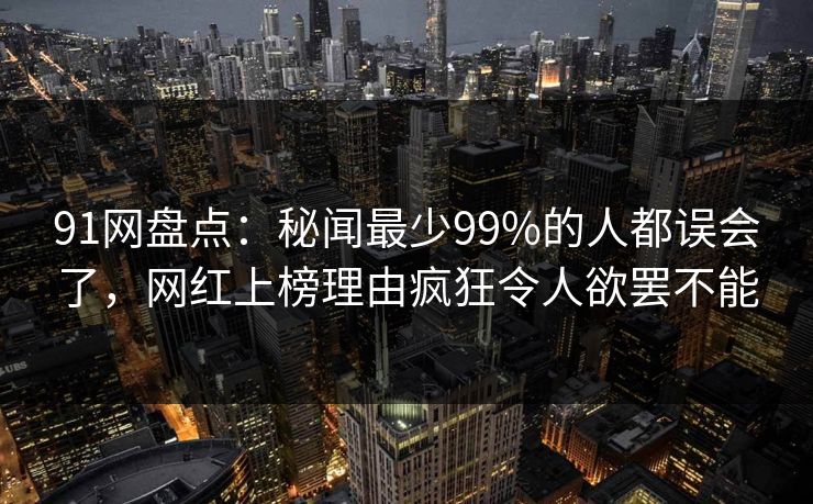 91网盘点：秘闻最少99%的人都误会了，网红上榜理由疯狂令人欲罢不能