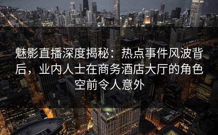 魅影直播深度揭秘：热点事件风波背后，业内人士在商务酒店大厅的角色空前令人意外