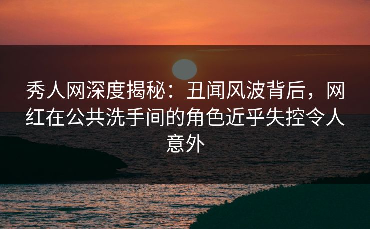 秀人网深度揭秘：丑闻风波背后，网红在公共洗手间的角色近乎失控令人意外