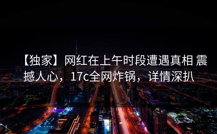 【独家】网红在上午时段遭遇真相 震撼人心，17c全网炸锅，详情深扒