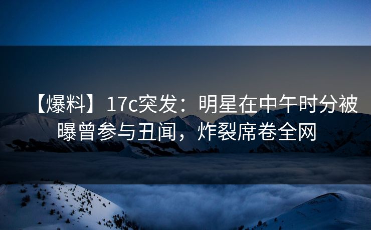 【爆料】17c突发：明星在中午时分被曝曾参与丑闻，炸裂席卷全网