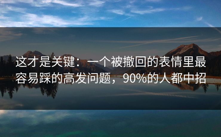 这才是关键：一个被撤回的表情里最容易踩的高发问题，90%的人都中招