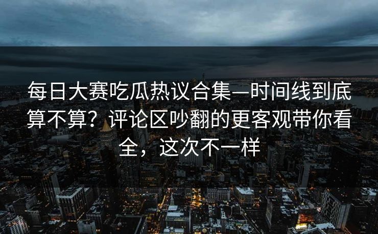 每日大赛吃瓜热议合集—时间线到底算不算？评论区吵翻的更客观带你看全，这次不一样