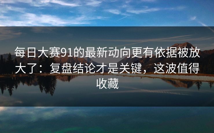 每日大赛91的最新动向更有依据被放大了：复盘结论才是关键，这波值得收藏