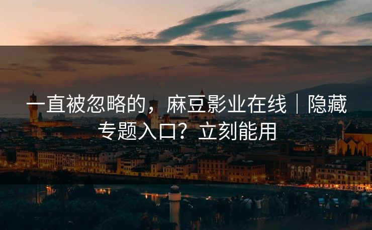 一直被忽略的,麻豆影业在线|隐藏专题入口?立刻能用