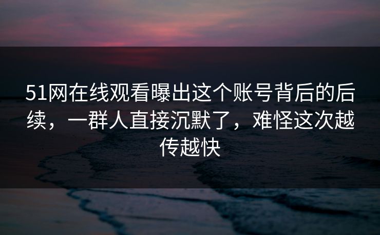 51网在线观看曝出这个账号背后的后续，一群人直接沉默了，难怪这次越传越快