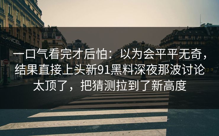 一口气看完才后怕：以为会平平无奇，结果直接上头新91黑料深夜那波讨论太顶了，把猜测拉到了新高度  第1张