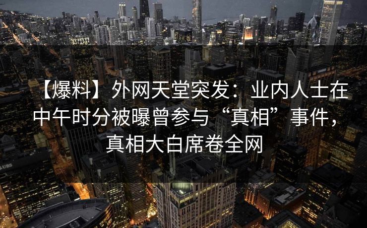 【爆料】外网天堂突发：业内人士在中午时分被曝曾参与“真相”事件，真相大白席卷全网